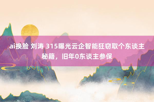 ai换脸 刘涛 315曝光云企智能狂窃取个东谈主秘籍，旧年0东谈主参保