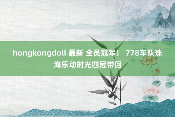 hongkongdoll 最新 全员冠军！ 778车队珠海乐动时光四冠带回