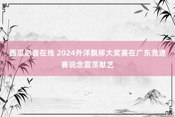西瓜影音在线 2024外洋飘移大奖赛在广东竞速赛说念震荡献艺
