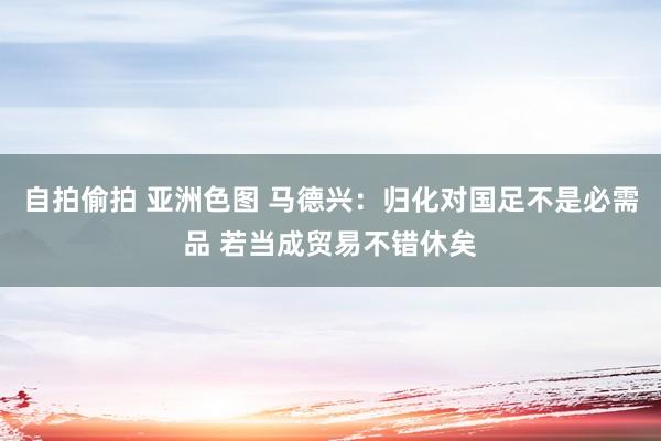 自拍偷拍 亚洲色图 马德兴：归化对国足不是必需品 若当成贸易不错休矣