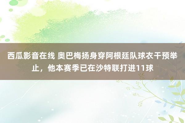 西瓜影音在线 奥巴梅扬身穿阿根廷队球衣干预举止，他本赛季已在沙特联打进11球