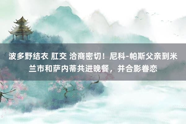 波多野结衣 肛交 洽商密切！尼科-帕斯父亲到米兰市和萨内蒂共进晚餐，并合影眷恋