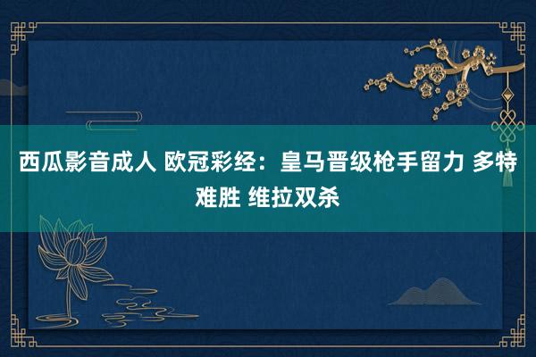 西瓜影音成人 欧冠彩经：皇马晋级枪手留力 多特难胜 维拉双杀