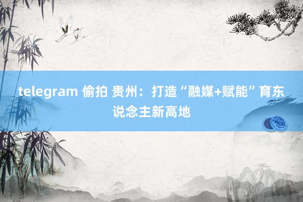 telegram 偷拍 贵州：打造“融媒+赋能”育东说念主新高地