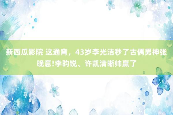 新西瓜影院 这通宵，43岁李光洁秒了古偶男神张晚意!李昀锐、许凯清晰帅赢了