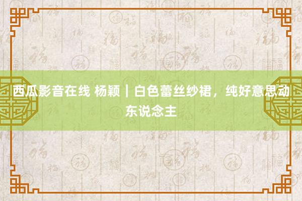 西瓜影音在线 杨颖｜白色蕾丝纱裙，纯好意思动东说念主