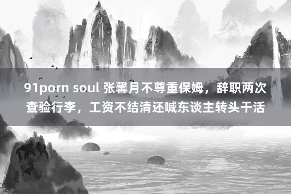 91porn soul 张馨月不尊重保姆，辞职两次查验行李，工资不结清还喊东谈主转头干活