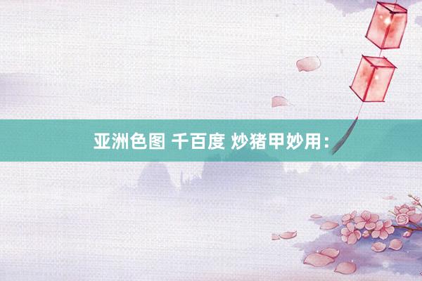 亚洲色图 千百度 炒猪甲妙用：
