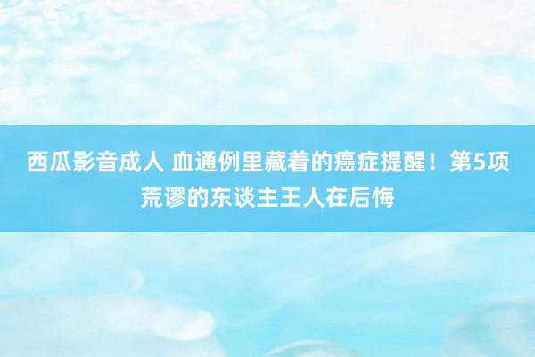 西瓜影音成人 血通例里藏着的癌症提醒！第5项荒谬的东谈主王人在后悔