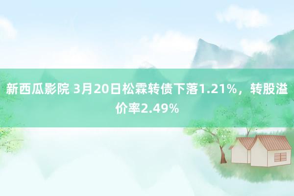 新西瓜影院 3月20日松霖转债下落1.21%，转股溢价率2.49%