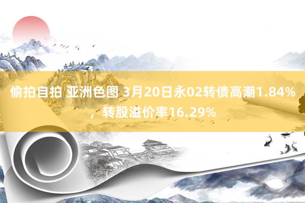 偷拍自拍 亚洲色图 3月20日永02转债高潮1.84%，转股溢价率16.29%