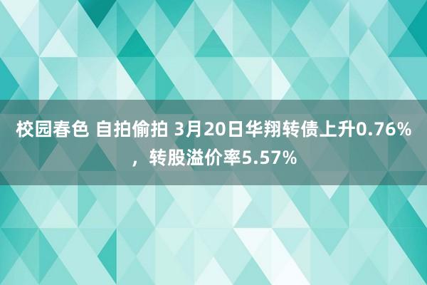 校园春色 自拍偷拍 3月20日华翔转债上升0.76%，转股溢价率5.57%