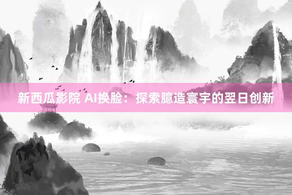 新西瓜影院 AI换脸：探索臆造寰宇的翌日创新