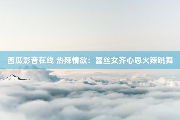 西瓜影音在线 热辣情欲：蕾丝女齐心思火辣跳舞