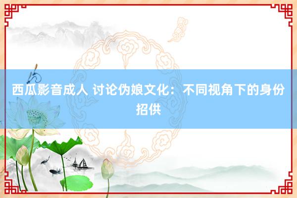 西瓜影音成人 讨论伪娘文化：不同视角下的身份招供