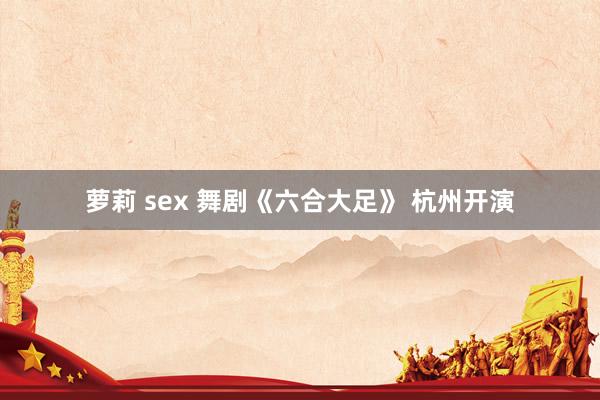 萝莉 sex 舞剧《六合大足》 杭州开演