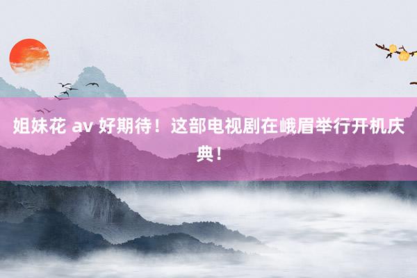 姐妹花 av 好期待！这部电视剧在峨眉举行开机庆典！