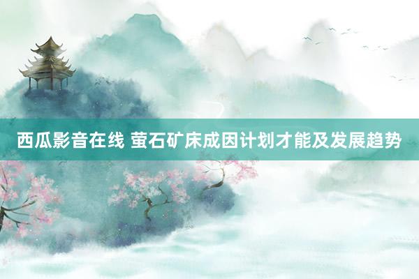 西瓜影音在线 萤石矿床成因计划才能及发展趋势