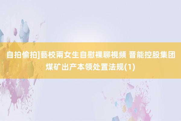 自拍偷拍]藝校兩女生自慰裸聊視頻 晋能控股集团煤矿出产本领处置法规(1)