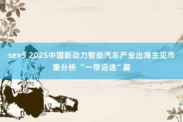 sex5 2025中国新动力智能汽车产业出海主见市集分析 “一带沿途”篇