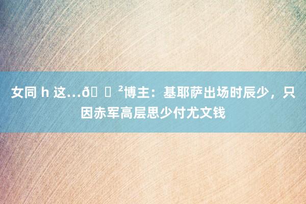 女同 h 这…😲博主：基耶萨出场时辰少，只因赤军高层思少付尤文钱