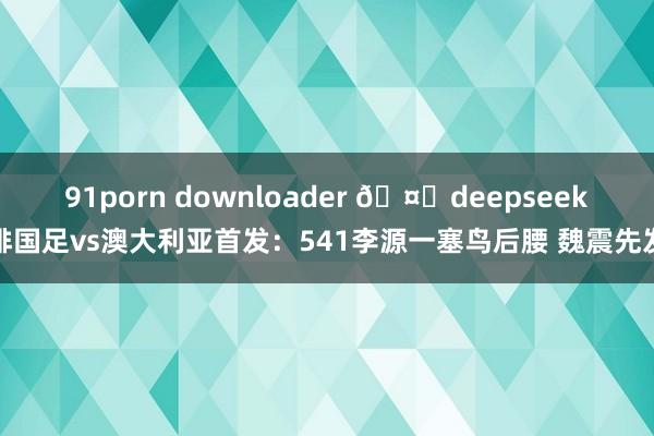 91porn downloader 🤔deepseek排国足vs澳大利亚首发：541李源一塞鸟后腰 魏震先发
