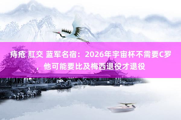 痔疮 肛交 蓝军名宿：2026年宇宙杯不需要C罗，他可能要比及梅西退役才退役