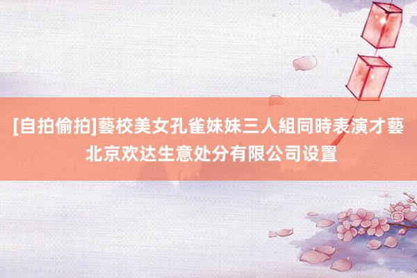 [自拍偷拍]藝校美女孔雀妹妹三人組同時表演才藝 北京欢达生意处分有限公司设置