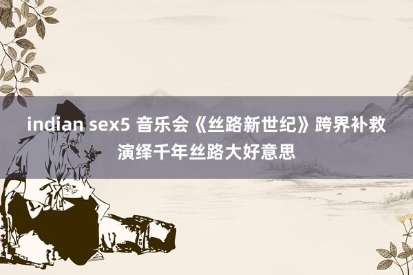 indian sex5 音乐会《丝路新世纪》跨界补救演绎千年丝路大好意思