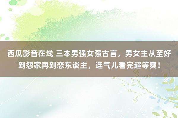 西瓜影音在线 三本男强女强古言，男女主从至好到怨家再到恋东谈主，连气儿看完超等爽！