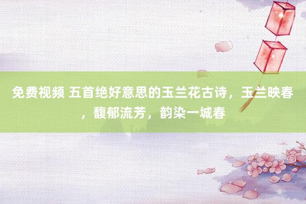 免费视频 五首绝好意思的玉兰花古诗，玉兰映春，馥郁流芳，韵染一城春