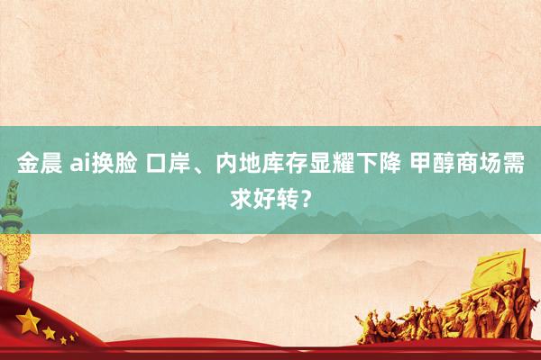 金晨 ai换脸 口岸、内地库存显耀下降 甲醇商场需求好转？