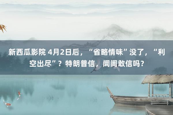 新西瓜影院 4月2日后，“省略情味”没了，“利空出尽”？特朗普信，阛阓敢信吗？
