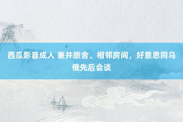 西瓜影音成人 兼并旅舍、相邻房间，好意思同乌俄先后会谈