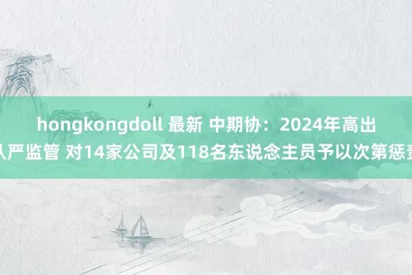 hongkongdoll 最新 中期协：2024年高出从严监管 对14家公司及118名东说念主员予以次第惩责