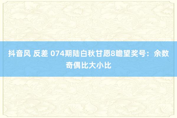 抖音风 反差 074期陆白秋甘愿8瞻望奖号：余数奇偶比大小比