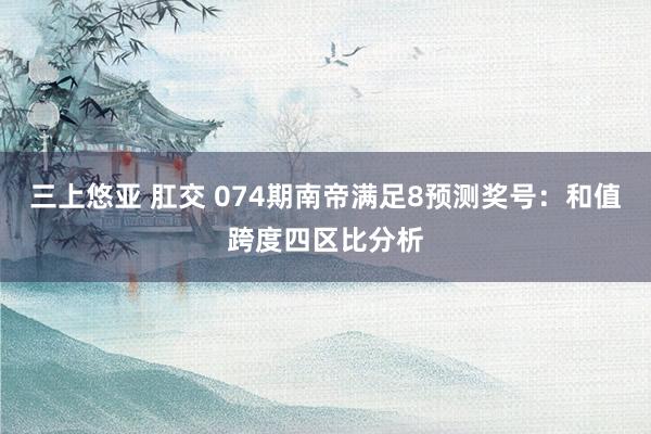 三上悠亚 肛交 074期南帝满足8预测奖号：和值跨度四区比分析