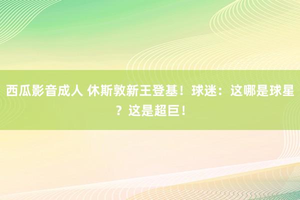 西瓜影音成人 休斯敦新王登基！球迷：这哪是球星？这是超巨！