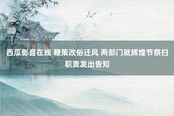 西瓜影音在线 鞭策改俗迁风 两部门就辉煌节祭扫职责发出告知