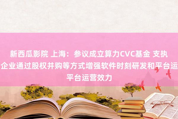 新西瓜影院 上海：参议成立算力CVC基金 支执智算云企业通过股权并购等方式增强软件时刻研发和平台运营效力