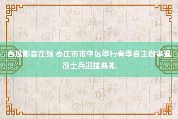 西瓜影音在线 枣庄市市中区举行春季自主做事退役士兵迎接典礼