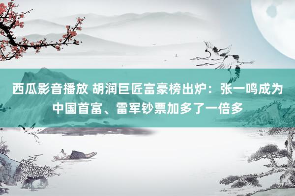 西瓜影音播放 胡润巨匠富豪榜出炉：张一鸣成为中国首富、雷军钞票加多了一倍多