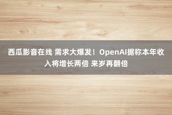 西瓜影音在线 需求大爆发！OpenAI据称本年收入将增长两倍 来岁再翻倍