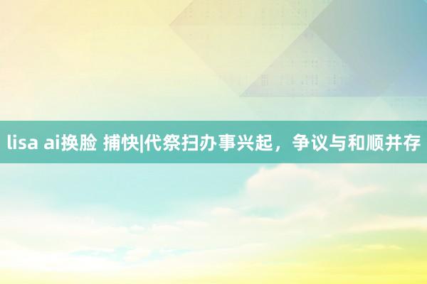 lisa ai换脸 捕快|代祭扫办事兴起，争议与和顺并存