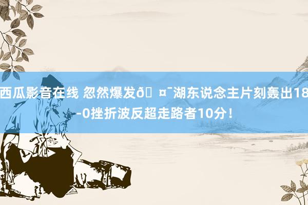 西瓜影音在线 忽然爆发🤯湖东说念主片刻轰出18-0挫折波反超走路者10分！