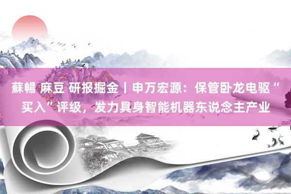 蘇暢 麻豆 研报掘金丨申万宏源：保管卧龙电驱“买入”评级，发力具身智能机器东说念主产业