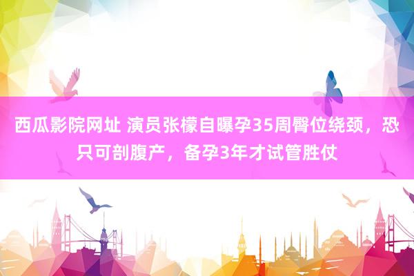 西瓜影院网址 演员张檬自曝孕35周臀位绕颈，恐只可剖腹产，备孕3年才试管胜仗