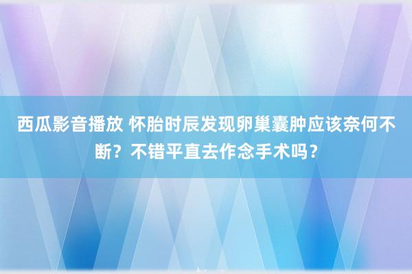 西瓜影音播放 怀胎时辰发现卵巢囊肿应该奈何不断？不错平直去作念手术吗？