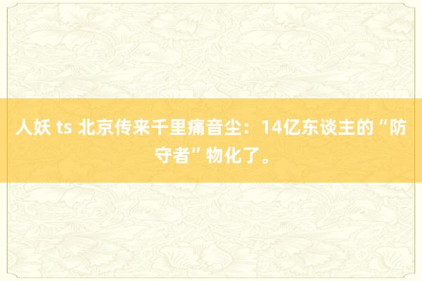 人妖 ts 北京传来千里痛音尘：14亿东谈主的“防守者”物化了。