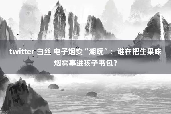 twitter 白丝 电子烟变“潮玩”：谁在把生果味烟雾塞进孩子书包？